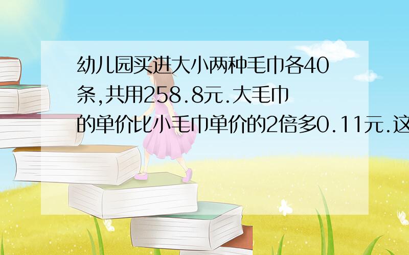 幼儿园买进大小两种毛巾各40条,共用258.8元.大毛巾的单价比小毛巾单价的2倍多0.11元.这两种毛巾单价各多少元?列方程解答,