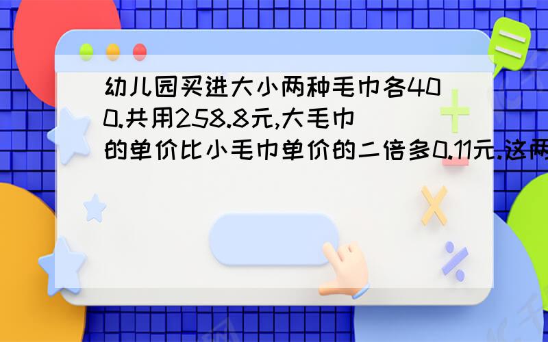 幼儿园买进大小两种毛巾各400.共用258.8元,大毛巾的单价比小毛巾单价的二倍多0.11元.这两种毛巾各多少元