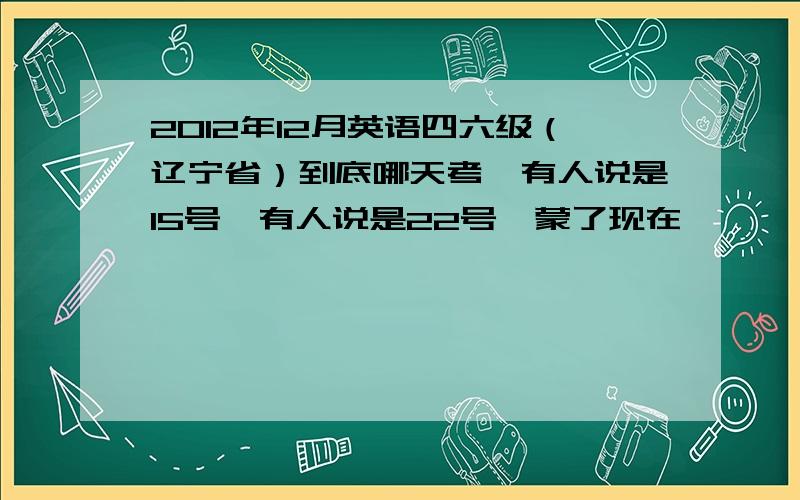 2012年12月英语四六级（辽宁省）到底哪天考,有人说是15号,有人说是22号,蒙了现在…