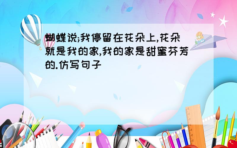 蝴蝶说;我停留在花朵上,花朵就是我的家,我的家是甜蜜芬芳的.仿写句子
