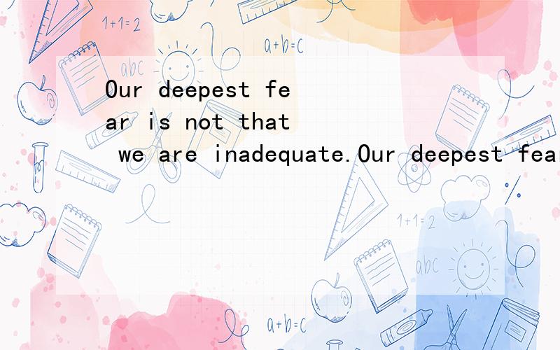 Our deepest fear is not that we are inadequate.Our deepest fear is that we are powerful beyond measure.We ask ourselves,Who am I to be brilliant,gorgeous,talented,fabulous?Actually,who are you not to be?We were born to make manifest the glory of God