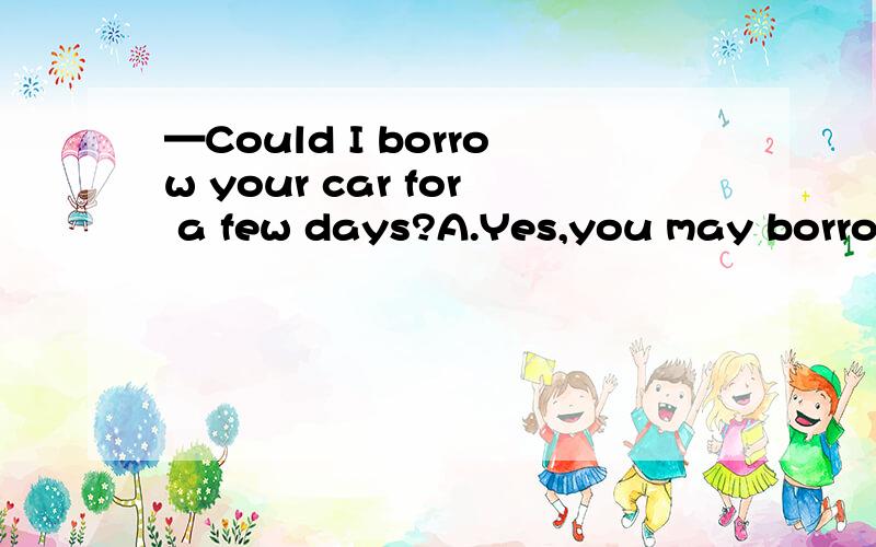 —Could I borrow your car for a few days?A.Yes,you may borrow.B.Yes,go on.C.Sure,here you are.Enjoy your journey.D.It doesn’t matter.单选题