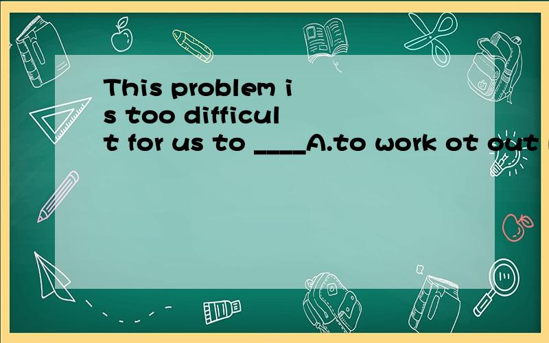 This problem is too difficult for us to ____A.to work ot out B.to work out