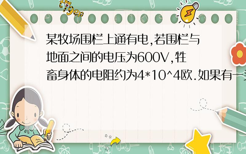 某牧场围栏上通有电,若围栏与地面之间的电压为600V,牲畜身体的电阻约为4*10^4欧.如果有一头牲畜接触到围栏,它会受一次短暂的电击（约0.1s）而离开围栏,那么这次短暂电击流过牲畜身体的电