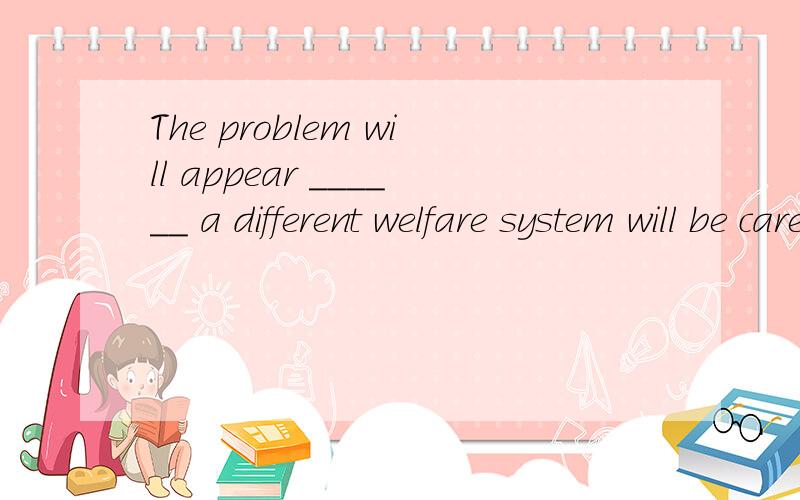 The problem will appear ______ a different welfare system will be careated.A.unlessB.whetherC.untilD.ifWhere did you get such a beautiful skirt?It was at the department store ______ we uded to shop.A.thatB.thereC.whereD.whichA survey was conducted in