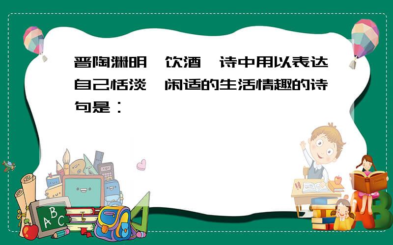 晋陶渊明《饮酒》诗中用以表达自己恬淡,闲适的生活情趣的诗句是：