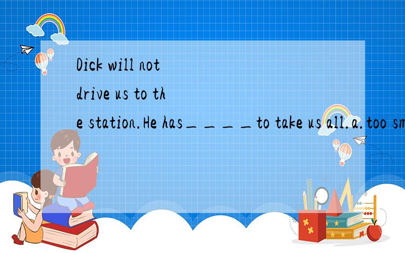 Dick will not drive us to the station.He has____to take us all.a.too small a car b.very small acar c.a too small car d.such small a car应该选什么?要有分析老师说如果A选项的too改成so的话就可以，如果用so or such 的话such a