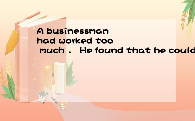 A businessman had worked too much ． He found that he couldn’t sleep at night,but often fell asleep in the day ． He became very worried,so he went to see his doctor ． “Can you help me,doctor?” he asked ． I slept so well,but now I slept l