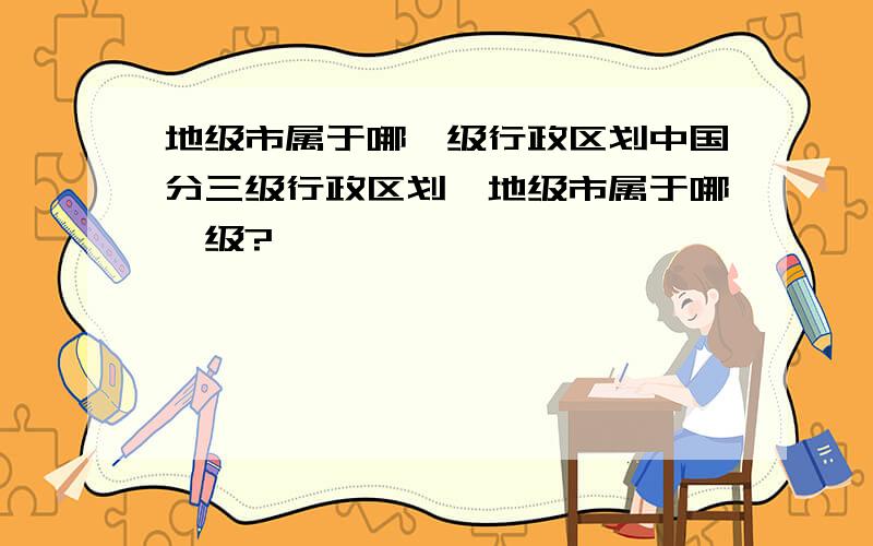 地级市属于哪一级行政区划中国分三级行政区划,地级市属于哪一级?