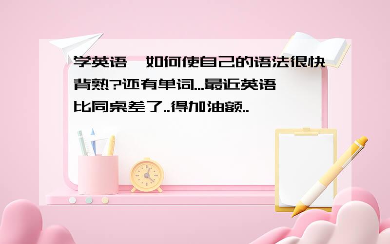 学英语,如何使自己的语法很快背熟?还有单词...最近英语比同桌差了..得加油额..