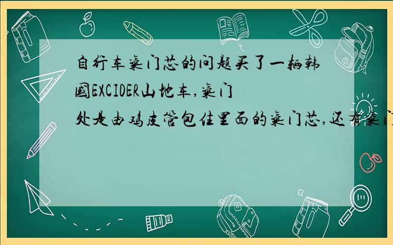 自行车气门芯的问题买了一辆韩国EXCIDER山地车,气门处是由鸡皮管包住里面的气门芯,还有气门芯顶处有一个螺丝固定着组成的,现在是鸡皮管包住的气门芯断了,鸡皮管也断成了两部分,该怎么