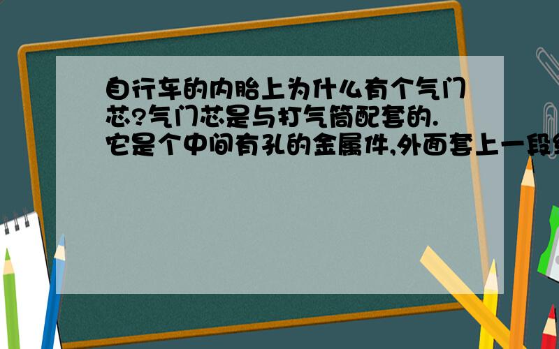 自行车的内胎上为什么有个气门芯?气门芯是与打气筒配套的.它是个中间有孔的金属件,外面套上一段细橡胶管,起单向橡皮阀门作用,只让气体进入内胎,不让内胎里的气体往外跑.