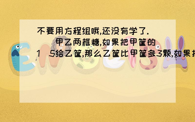 不要用方程组哦,还没有学了.　　甲乙两框糖,如果把甲筐的1\5给乙筐,那么乙筐比甲筐多3颗,如果把乙筐的1\3给甲筐,那么乙筐比甲筐少7颗,求甲乙各有多少颗?不是说不能用方程组了吗，他们六