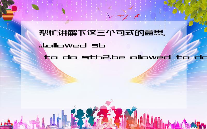 帮忙讲解下这三个句式的意思...1.allowed sb to do sth2.be allowed to do sht3.allowed doing sth帮忙说下意思...最好能讲下怎么用