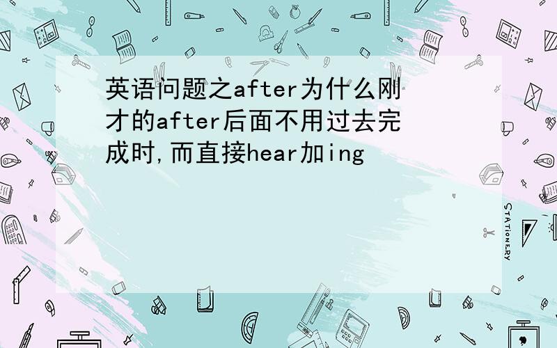 英语问题之after为什么刚才的after后面不用过去完成时,而直接hear加ing