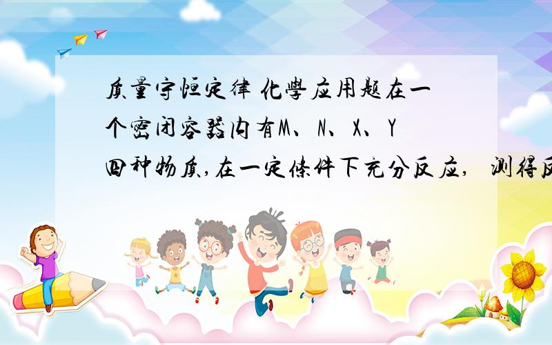 质量守恒定律 化学应用题在一个密闭容器内有M、N、X、Y四种物质,在一定条件下充分反应,   测得反应前后的质量如下表,由表可知（ ）        物质        M    N   X   Y    反应前质量      2    2   84