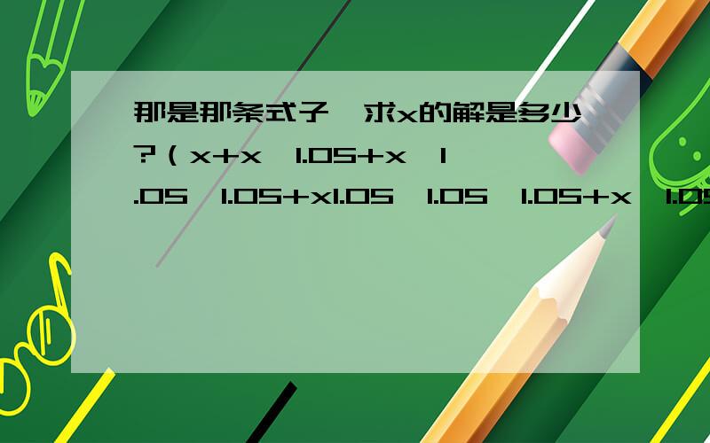 那是那条式子,求x的解是多少?（x+x*1.05+x*1.05*1.05+x1.05*1.05*1.05+x*1.05*1.05*1.05*1.05）/5=72.65