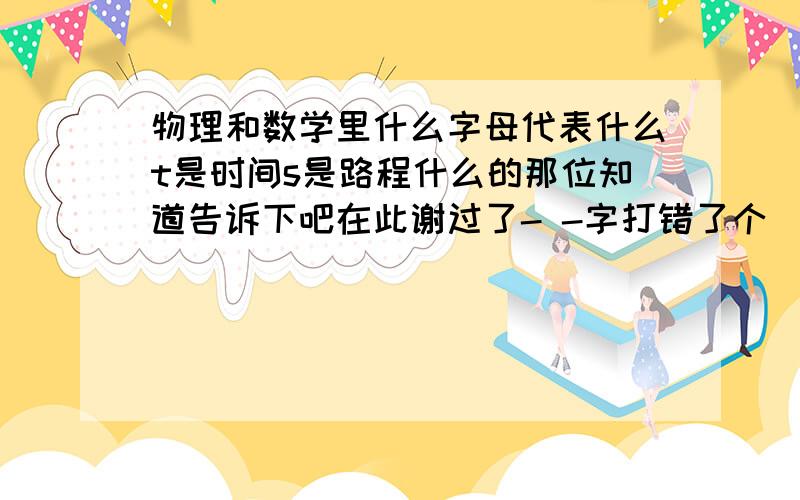 物理和数学里什么字母代表什么t是时间s是路程什么的那位知道告诉下吧在此谢过了- -字打错了个