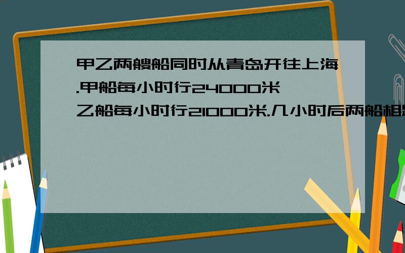 甲乙两艘船同时从青岛开往上海.甲船每小时行24000米,乙船每小时行21000米.几小时后两船相距十五千米?