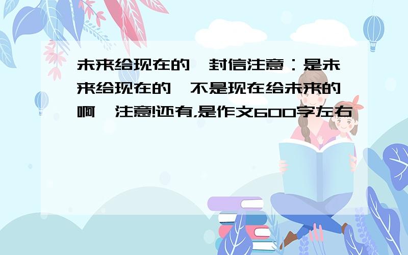 未来给现在的一封信注意：是未来给现在的,不是现在给未来的啊,注意!还有，是作文600字左右