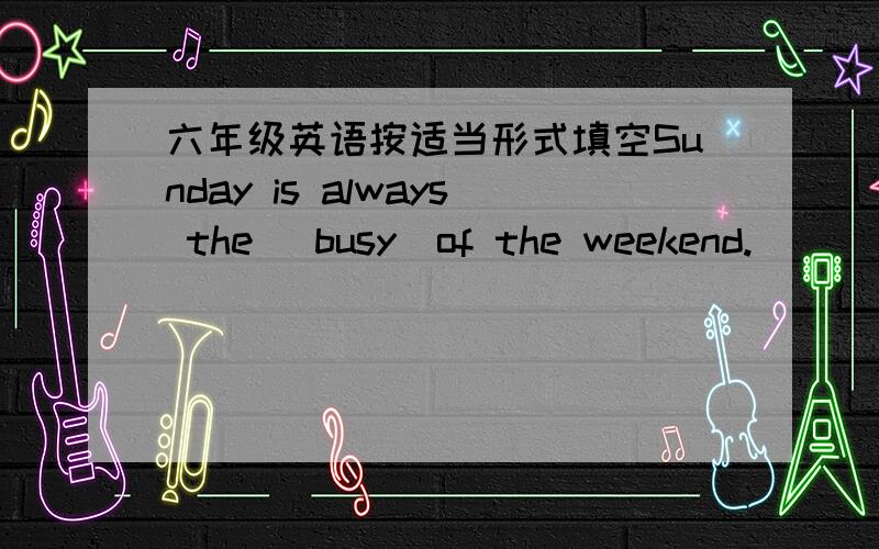 六年级英语按适当形式填空Sunday is always the [busy]of the weekend.