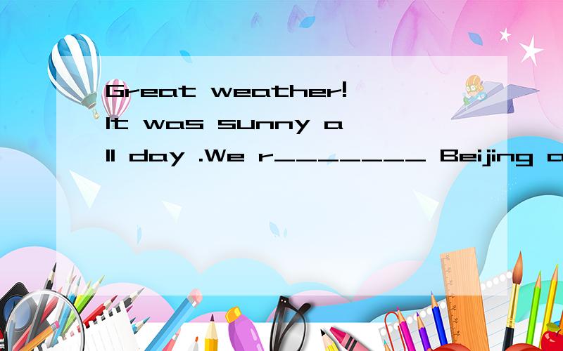 Great weather!It was sunny all day .We r_______ Beijing at 10:00 in the morning.My friends and I h______ our breakfast on the plane.We went to the hotel b___ taxi.