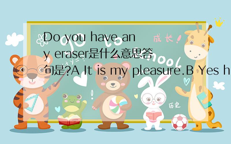 Do you have any eraser是什么意思答句是?A It is my pleasure.B Yes here you are.c ok,here you are.D Soorry,I can