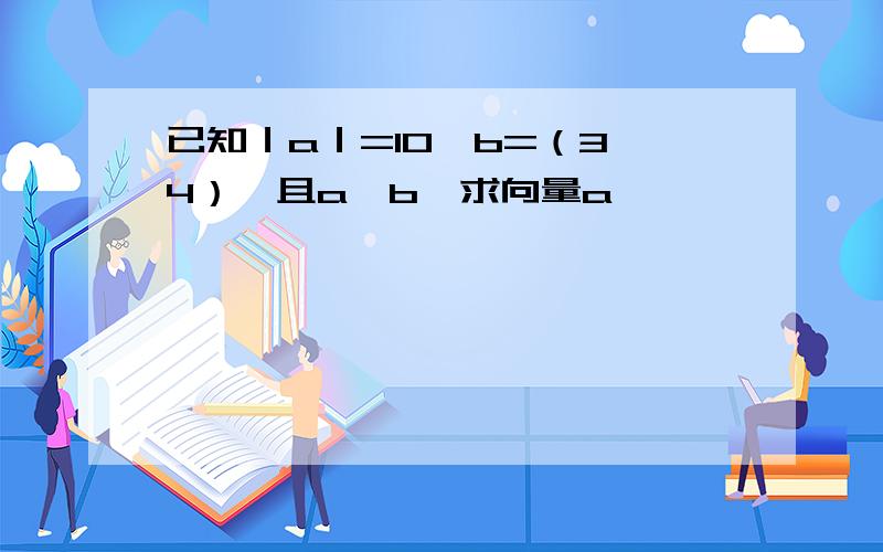 已知｜a｜=10,b=（3,4）,且a∥b,求向量a