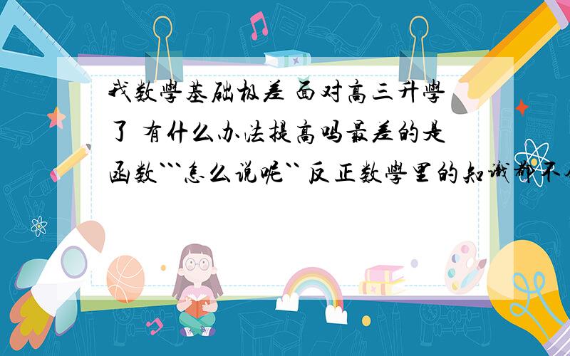 我数学基础极差 面对高三升学了 有什么办法提高吗最差的是函数```怎么说呢`` 反正数学里的知识都不会`` 不要复制``要自己的 想法