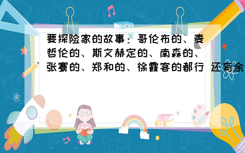 要探险家的故事：哥伦布的、麦哲伦的、斯文赫定的、南森的、张骞的、郑和的、徐霞客的都行 还有余纯顺的~上面字不够了~