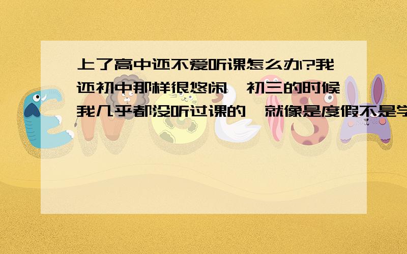 上了高中还不爱听课怎么办?我还初中那样很悠闲,初三的时候我几乎都没听过课的,就像是度假不是学习的,现在高中的东西都很难,而且数学老师又很变态,教不好我们,全班都讨厌他,问他问题