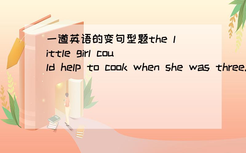 一道英语的变句型题the little girl could help to cook when she was three.when she was three画线就 画 线 部 分 提 问 ______________________________?