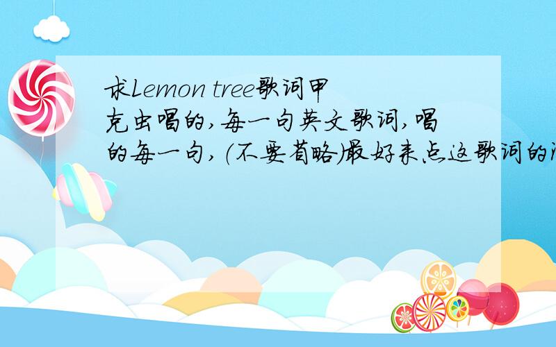 求Lemon tree歌词甲克虫唱的,每一句英文歌词,唱的每一句,（不要省略）最好来点这歌词的深意是甚,中文翻译可以忽略.