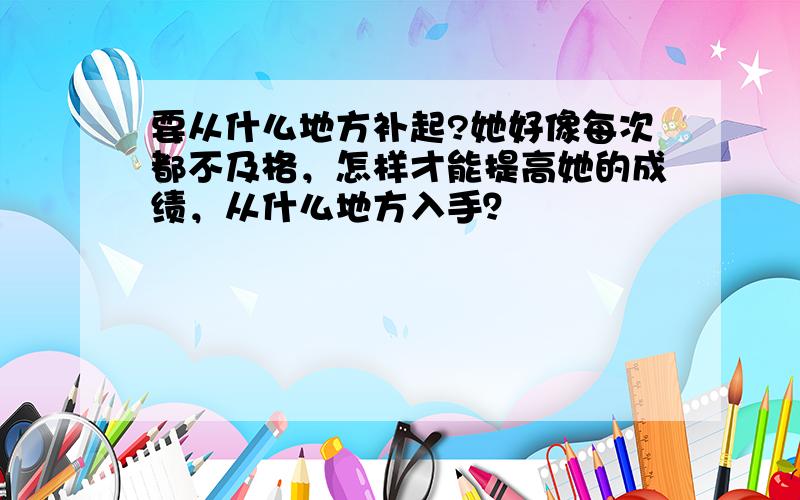 要从什么地方补起?她好像每次都不及格，怎样才能提高她的成绩，从什么地方入手？