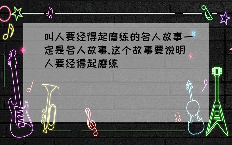 叫人要经得起磨练的名人故事一定是名人故事.这个故事要说明人要经得起磨练