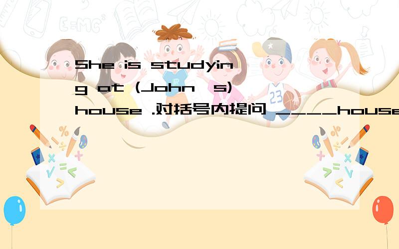 She is studying at (John's) house .对括号内提问 ____house is she allowed to study at.问：这个里面which和whose 都能填吗?具体解释