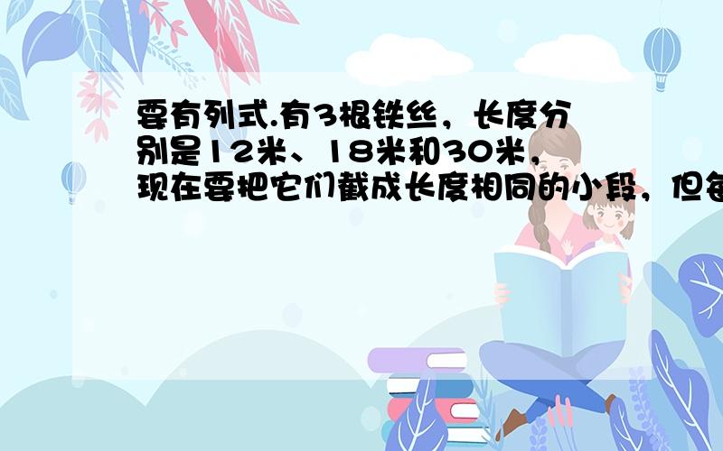 要有列式.有3根铁丝，长度分别是12米、18米和30米，现在要把它们截成长度相同的小段，但每一根都不许剩余，每小段最长多少米？一共可以截成多少段？