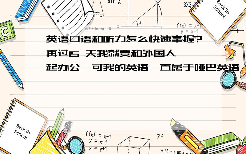 英语口语和听力怎么快速掌握?再过15 天我就要和外国人一起办公,可我的英语一直属于哑巴英语,能看懂阅读,但听力只要句子比较长,一些熟悉的单词还没反映过来,这句话就过去了,能听懂的就