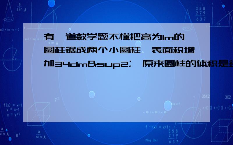 有一道数学题不懂把高为1m的圆柱锯成两个小圆柱,表面积增加34dm²,原来圆柱的体积是多少dm²?