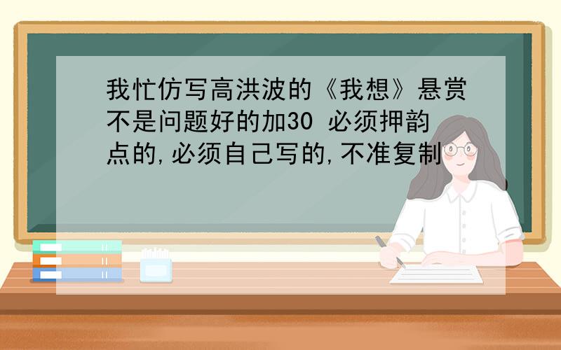 我忙仿写高洪波的《我想》悬赏不是问题好的加30 必须押韵点的,必须自己写的,不准复制