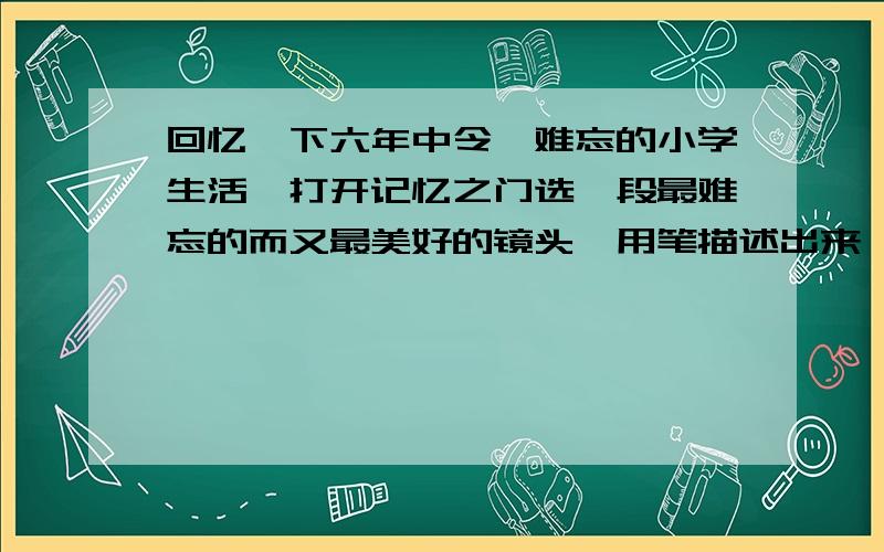 回忆一下六年中令沵难忘的小学生活,打开记忆之门选一段最难忘的而又最美好的镜头,用笔描述出来,请以,难忘