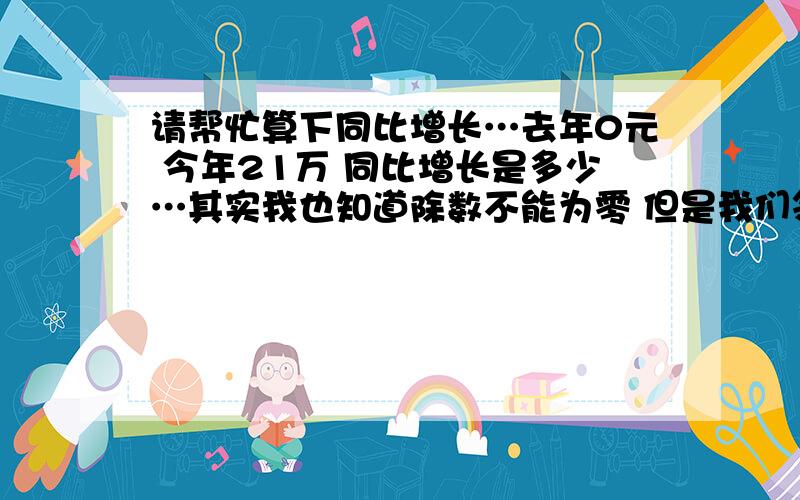 请帮忙算下同比增长…去年0元 今年21万 同比增长是多少…其实我也知道除数不能为零 但是我们领导不管阿！他一定要阿！我写个2100%可以嘛orz