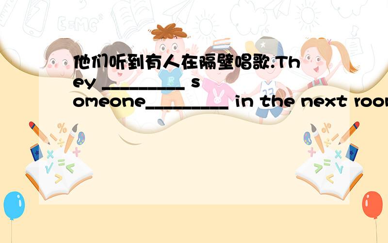 他们听到有人在隔壁唱歌.They _________ someone_________ in the next room.