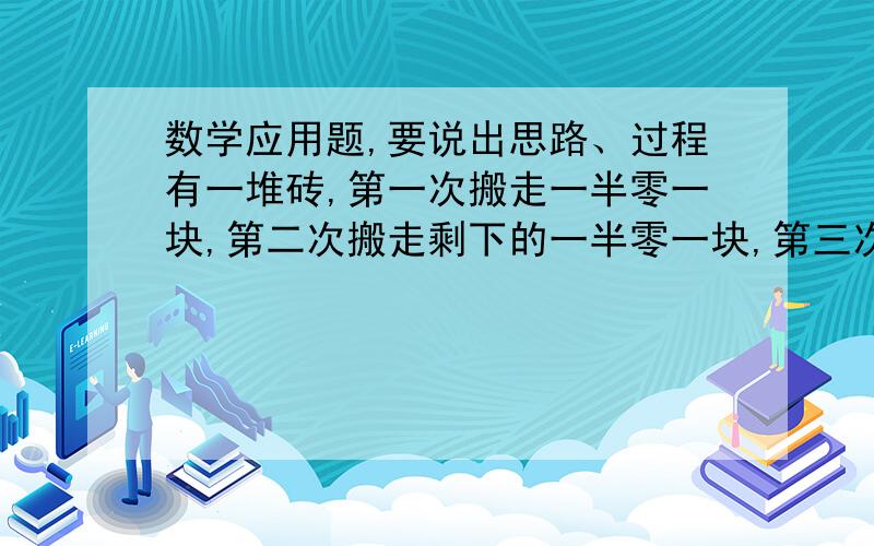 数学应用题,要说出思路、过程有一堆砖,第一次搬走一半零一块,第二次搬走剩下的一半零一块,第三次搬走上次剩下的一半零一块,第三次搬走上次剩下的一半零一块,这是还剩七块,这堆砖原来