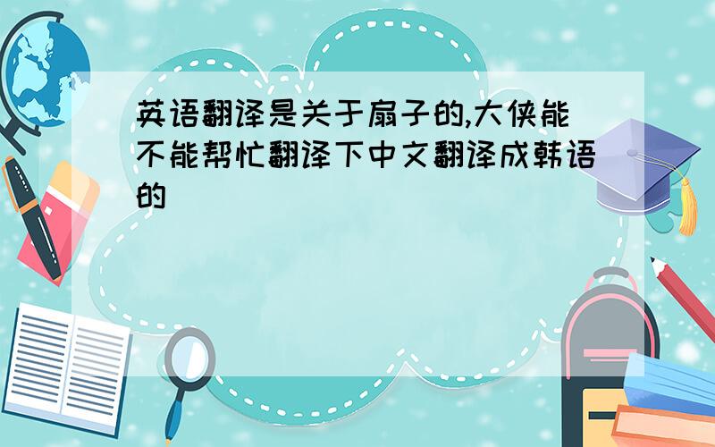 英语翻译是关于扇子的,大侠能不能帮忙翻译下中文翻译成韩语的