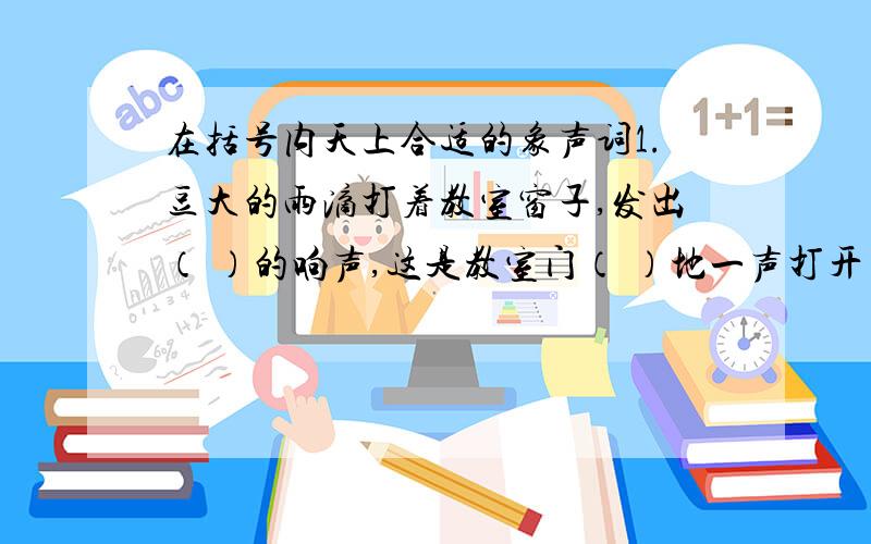 在括号内天上合适的象声词1.豆大的雨滴打着教室窗子,发出（ ）的响声,这是教室门（ ）地一声打开了,小华拿着雨伞、雨鞋冲进教室,一边（ ）地喘气,一边大声对我说:“给,快穿上,我一起回