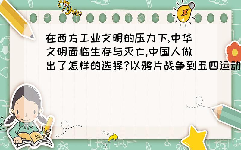 在西方工业文明的压力下,中华文明面临生存与灭亡,中国人做出了怎样的选择?以鸦片战争到五四运动前史实加以说明?