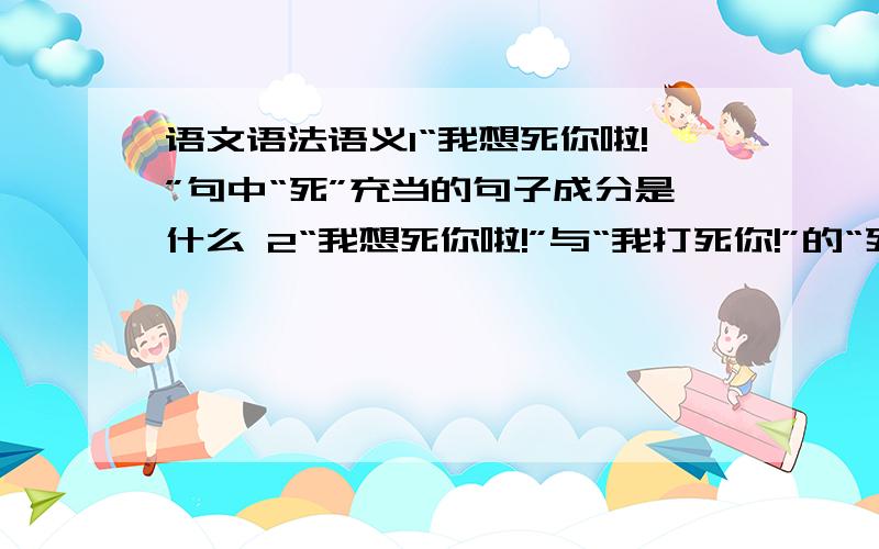 语文语法语义1“我想死你啦!”句中“死”充当的句子成分是什么 2“我想死你啦!”与“我打死你!”的“死”在句子中的语法功能的区别是?3 “我想死你啦”与“我想死.”的“死”在句子中