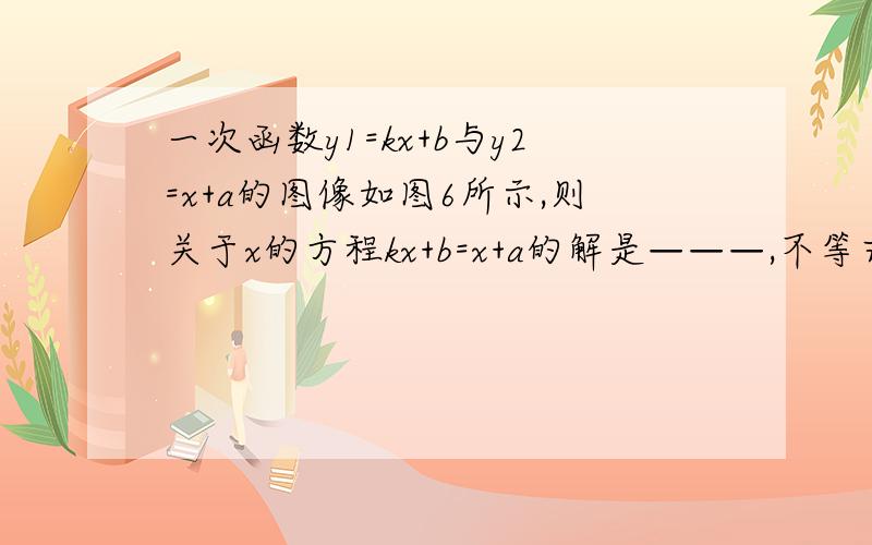 一次函数y1=kx+b与y2=x+a的图像如图6所示,则关于x的方程kx+b=x+a的解是———,不等式(1-k)x+a-b