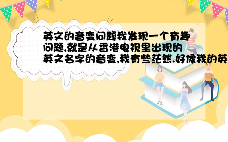 英文的音变问题我发现一个有趣问题,就是从香港电视里出现的英文名字的音变,我有些茫然.好像我的英文名字kevin,其他KELVIN CAVIN ERIC等等,在电视或在外资工作的朋友都会说/KEF3N /KALF3N /ER3/但